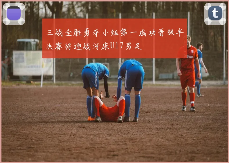 三战全胜勇夺小组第一成功晋级半决赛将迎战河床U17男足