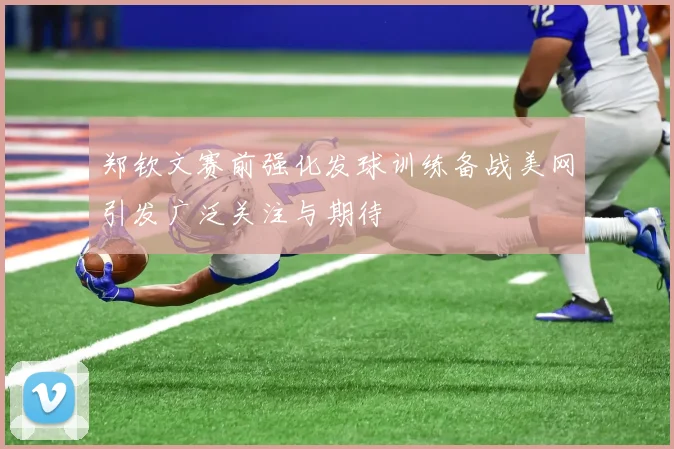 郑钦文赛前强化发球训练备战美网引发广泛关注与期待
