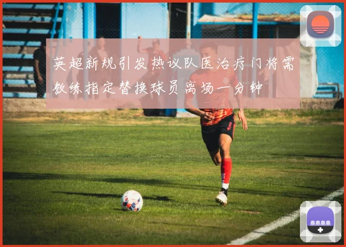 英超新规引发热议队医治疗门将需教练指定替换球员离场一分钟