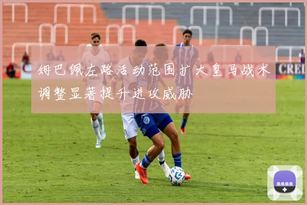 姆巴佩左路活动范围扩大皇马战术调整显著提升进攻威胁
