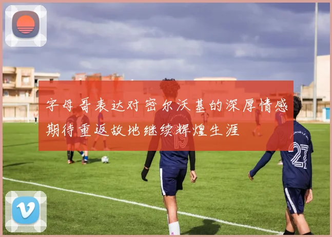 字母哥表达对密尔沃基的深厚情感期待重返故地继续辉煌生涯
