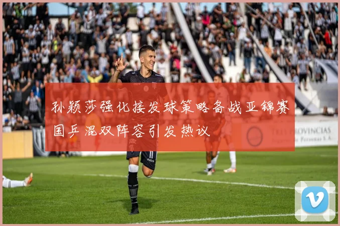 孙颖莎强化接发球策略备战亚锦赛国乒混双阵容引发热议