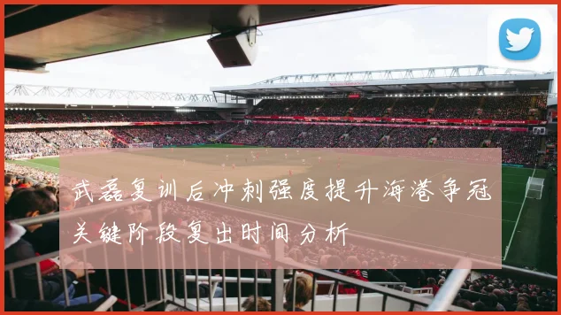 武磊复训后冲刺强度提升海港争冠关键阶段复出时间分析