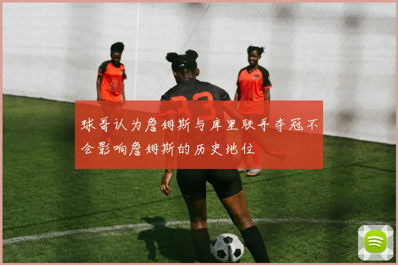 球哥认为詹姆斯与库里联手夺冠不会影响詹姆斯的历史地位